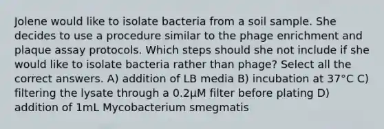 Jolene would like to isolate bacteria from a soil sample. She decides to use a procedure similar to the phage enrichment and plaque assay protocols. Which steps should she not include if she would like to isolate bacteria rather than phage? Select all the correct answers. A) addition of LB media B) incubation at 37°C C) filtering the lysate through a 0.2µM filter before plating D) addition of 1mL Mycobacterium smegmatis