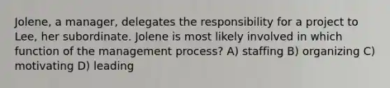 Jolene, a manager, delegates the responsibility for a project to Lee, her subordinate. Jolene is most likely involved in which function of the management process? A) staffing B) organizing C) motivating D) leading