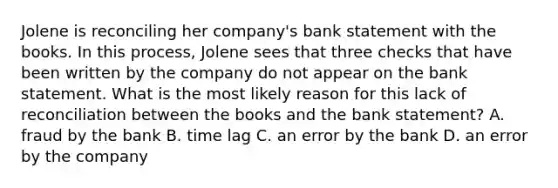 Jolene is reconciling her company's bank statement with the books. In this process, Jolene sees that three checks that have been written by the company do not appear on the bank statement. What is the most likely reason for this lack of reconciliation between the books and the bank statement? A. fraud by the bank B. time lag C. an error by the bank D. an error by the company