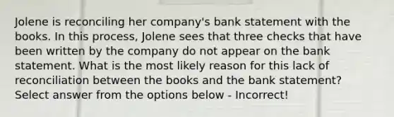 Jolene is reconciling her company's bank statement with the books. In this process, Jolene sees that three checks that have been written by the company do not appear on the bank statement. What is the most likely reason for this lack of reconciliation between the books and the bank statement? Select answer from the options below - Incorrect!