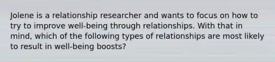 Jolene is a relationship researcher and wants to focus on how to try to improve well-being through relationships. With that in mind, which of the following types of relationships are most likely to result in well-being boosts?