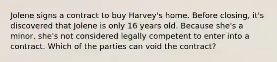 Jolene signs a contract to buy Harvey's home. Before closing, it's discovered that Jolene is only 16 years old. Because she's a minor, she's not considered legally competent to enter into a contract. Which of the parties can void the contract?