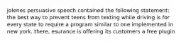 jolenes persuasive speech contained the following statement: the best way to prevent teens from texting while driving is for every state to require a program similar to one implemented in new york. there, esurance is offering its customers a free plugin