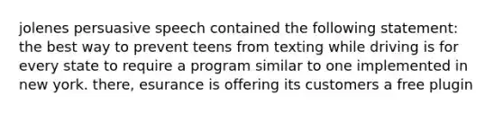 jolenes persuasive speech contained the following statement: the best way to prevent teens from texting while driving is for every state to require a program similar to one implemented in new york. there, esurance is offering its customers a free plugin