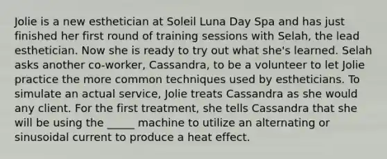 Jolie is a new esthetician at Soleil Luna Day Spa and has just finished her first round of training sessions with Selah, the lead esthetician. Now she is ready to try out what she's learned. Selah asks another co-worker, Cassandra, to be a volunteer to let Jolie practice the more common techniques used by estheticians. To simulate an actual service, Jolie treats Cassandra as she would any client. For the first treatment, she tells Cassandra that she will be using the _____ machine to utilize an alternating or sinusoidal current to produce a heat effect.