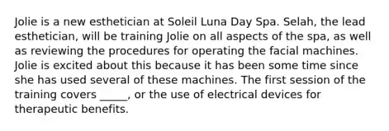 Jolie is a new esthetician at Soleil Luna Day Spa. Selah, the lead esthetician, will be training Jolie on all aspects of the spa, as well as reviewing the procedures for operating the facial machines. Jolie is excited about this because it has been some time since she has used several of these machines. The first session of the training covers _____, or the use of electrical devices for therapeutic benefits.