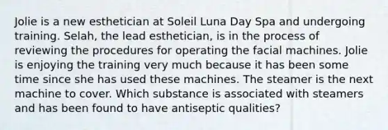 Jolie is a new esthetician at Soleil Luna Day Spa and undergoing training. Selah, the lead esthetician, is in the process of reviewing the procedures for operating the facial machines. Jolie is enjoying the training very much because it has been some time since she has used these machines. The steamer is the next machine to cover. Which substance is associated with steamers and has been found to have antiseptic qualities?