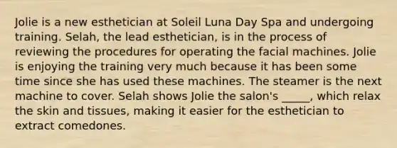 Jolie is a new esthetician at Soleil Luna Day Spa and undergoing training. Selah, the lead esthetician, is in the process of reviewing the procedures for operating the facial machines. Jolie is enjoying the training very much because it has been some time since she has used these machines. The steamer is the next machine to cover. Selah shows Jolie the salon's _____, which relax the skin and tissues, making it easier for the esthetician to extract comedones.