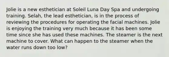 Jolie is a new esthetician at Soleil Luna Day Spa and undergoing training. Selah, the lead esthetician, is in the process of reviewing the procedures for operating the facial machines. Jolie is enjoying the training very much because it has been some time since she has used these machines. The steamer is the next machine to cover. What can happen to the steamer when the water runs down too low?