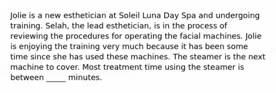 Jolie is a new esthetician at Soleil Luna Day Spa and undergoing training. Selah, the lead esthetician, is in the process of reviewing the procedures for operating the facial machines. Jolie is enjoying the training very much because it has been some time since she has used these machines. The steamer is the next machine to cover. Most treatment time using the steamer is between _____ minutes.