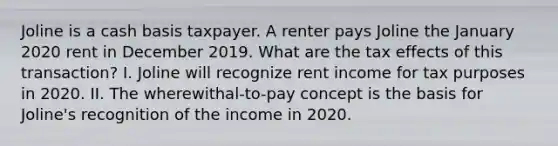 Joline is a cash basis taxpayer. A renter pays Joline the January 2020 rent in December 2019. What are the tax effects of this transaction? I. Joline will recognize rent income for tax purposes in 2020. II. The wherewithal-to-pay concept is the basis for Joline's recognition of the income in 2020.