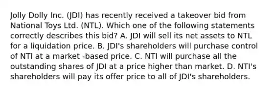 Jolly Dolly Inc. (JDI) has recently received a takeover bid from National Toys Ltd. (NTL). Which one of the following statements correctly describes this bid? A. JDI will sell its net assets to NTL for a liquidation price. B. JDI's shareholders will purchase control of NTI at a market -based price. C. NTI will purchase all the outstanding shares of JDI at a price higher than market. D. NTI's shareholders will pay its offer price to all of JDI's shareholders.