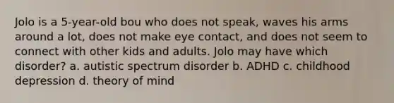 Jolo is a 5-year-old bou who does not speak, waves his arms around a lot, does not make eye contact, and does not seem to connect with other kids and adults. Jolo may have which disorder? a. autistic spectrum disorder b. ADHD c. childhood depression d. theory of mind