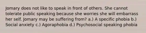 Jomary does not like to speak in front of others. She cannot tolerate public speaking because she worries she will embarrass her self. Jomary may be suffering from? a.) A specific phobia b.) Social anxiety c.) Agoraphobia d.) Psychosocial speaking phobia