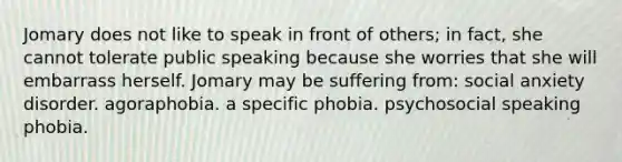 Jomary does not like to speak in front of others; in fact, she cannot tolerate public speaking because she worries that she will embarrass herself. Jomary may be suffering from: social anxiety disorder. agoraphobia. a specific phobia. psychosocial speaking phobia.