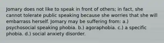 Jomary does not like to speak in front of others; in fact, she cannot tolerate public speaking because she worries that she will embarrass herself. Jomary may be suffering from: a.) psychosocial speaking phobia. b.) agoraphobia. c.) a specific phobia. d.) social anxiety disorder.