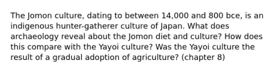 The Jomon culture, dating to between 14,000 and 800 bce, is an indigenous hunter-gatherer culture of Japan. What does archaeology reveal about the Jomon diet and culture? How does this compare with the Yayoi culture? Was the Yayoi culture the result of a gradual adoption of agriculture? (chapter 8)