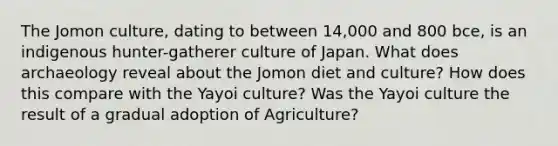 The Jomon culture, dating to between 14,000 and 800 bce, is an indigenous hunter-gatherer culture of Japan. What does archaeology reveal about the Jomon diet and culture? How does this compare with the Yayoi culture? Was the Yayoi culture the result of a gradual adoption of Agriculture?