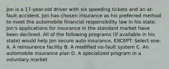 Jon is a 17-year-old driver with six speeding tickets and an at-fault accident. Jon has chosen insurance as his preferred method to meet the automobile financial responsibility law in his state. Jon's applications for insurance in the standard market have been declined. All of the following programs (if available in his state) would help Jon secure auto insurance, EXCEPT: Select one: A. A reinsurance facility B. A modified no-fault system C. An automobile insurance plan D. A specialized program in a voluntary market