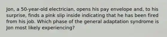 Jon, a 50-year-old electrician, opens his pay envelope and, to his surprise, finds a pink slip inside indicating that he has been fired from his job. Which phase of the general adaptation syndrome is Jon most likely experiencing?