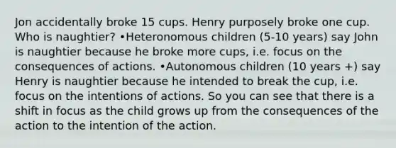 Jon accidentally broke 15 cups. Henry purposely broke one cup. Who is naughtier? •Heteronomous children (5-10 years) say John is naughtier because he broke more cups, i.e. focus on the consequences of actions. •Autonomous children (10 years +) say Henry is naughtier because he intended to break the cup, i.e. focus on the intentions of actions. So you can see that there is a shift in focus as the child grows up from the consequences of the action to the intention of the action.