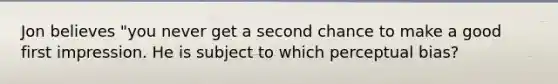 Jon believes "you never get a second chance to make a good first impression. He is subject to which perceptual bias?