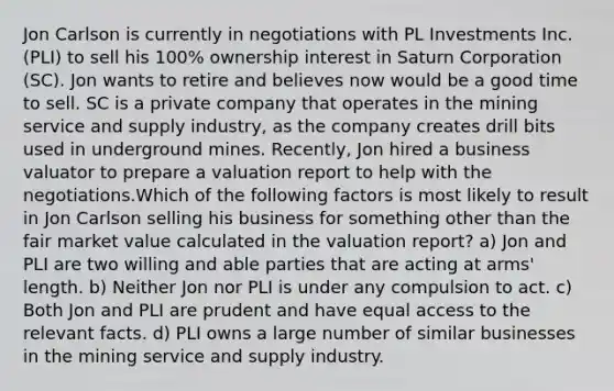 Jon Carlson is currently in negotiations with PL Investments Inc. (PLI) to sell his 100% ownership interest in Saturn Corporation (SC). Jon wants to retire and believes now would be a good time to sell. SC is a private company that operates in the mining service and supply industry, as the company creates drill bits used in underground mines. Recently, Jon hired a business valuator to prepare a valuation report to help with the negotiations.Which of the following factors is most likely to result in Jon Carlson selling his business for something other than the fair market value calculated in the valuation report? a) Jon and PLI are two willing and able parties that are acting at arms' length. b) Neither Jon nor PLI is under any compulsion to act. c) Both Jon and PLI are prudent and have equal access to the relevant facts. d) PLI owns a large number of similar businesses in the mining service and supply industry.