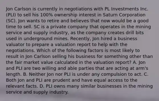 Jon Carlson is currently in negotiations with PL Investments Inc. (PLI) to sell his 100% ownership interest in Saturn Corporation (SC). Jon wants to retire and believes that now would be a good time to sell. SC is a private company that operates in the mining service and supply industry, as the company creates drill bits used in underground mines. Recently, Jon hired a business valuator to prepare a valuation report to help with the negotiations. Which of the following factors is most likely to result in Jon Carlson selling his business for something other than the fair market value calculated in the valuation report? A. Jon and PLI are two willing and able parties that are acting at arm's length. B. Neither Jon nor PLI is under any compulsion to act. C. Both Jon and PLI are prudent and have equal access to the relevant facts. D. PLI owns many similar businesses in the mining service and supply industry.