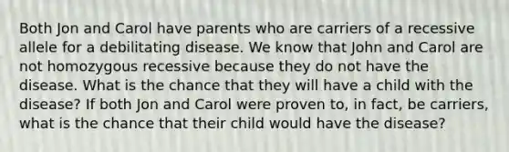 Both Jon and Carol have parents who are carriers of a recessive allele for a debilitating disease. We know that John and Carol are not homozygous recessive because they do not have the disease. What is the chance that they will have a child with the disease? If both Jon and Carol were proven to, in fact, be carriers, what is the chance that their child would have the disease?