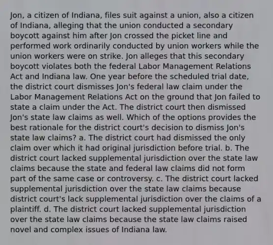 Jon, a citizen of Indiana, files suit against a union, also a citizen of Indiana, alleging that the union conducted a secondary boycott against him after Jon crossed the picket line and performed work ordinarily conducted by union workers while the union workers were on strike. Jon alleges that this secondary boycott violates both the federal Labor Management Relations Act and Indiana law. One year before the scheduled trial date, the district court dismisses Jon's federal law claim under the Labor Management Relations Act on the ground that Jon failed to state a claim under the Act. The district court then dismissed Jon's state law claims as well. Which of the options provides the best rationale for the district court's decision to dismiss Jon's state law claims? a. The district court had dismissed the only claim over which it had original jurisdiction before trial. b. The district court lacked supplemental jurisdiction over the state law claims because the state and federal law claims did not form part of the same case or controversy. c. The district court lacked supplemental jurisdiction over the state law claims because district court's lack supplemental jurisdiction over the claims of a plaintiff. d. The district court lacked supplemental jurisdiction over the state law claims because the state law claims raised novel and complex issues of Indiana law.