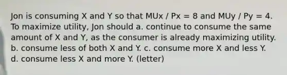 Jon is consuming X and Y so that MUx / Px = 8 and MUy / Py = 4. To maximize utility, Jon should a. continue to consume the same amount of X and Y, as the consumer is already maximizing utility. b. consume less of both X and Y. c. consume more X and less Y. d. consume less X and more Y. (letter)