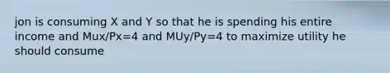 jon is consuming X and Y so that he is spending his entire income and Mux/Px=4 and MUy/Py=4 to maximize utility he should consume