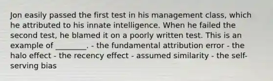 Jon easily passed the first test in his management​ class, which he attributed to his innate intelligence. When he failed the second​ test, he blamed it on a poorly written test. This is an example of​ ________. - the fundamental attribution error - the halo effect - the recency effect - assumed similarity - the​ self-serving bias