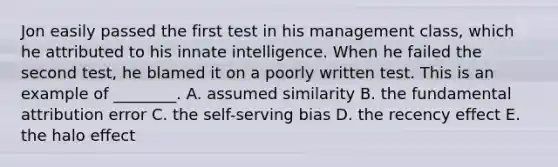 Jon easily passed the first test in his management​ class, which he attributed to his innate intelligence. When he failed the second​ test, he blamed it on a poorly written test. This is an example of​ ________. A. assumed similarity B. the fundamental attribution error C. the​ self-serving bias D. the recency effect E. the halo effect