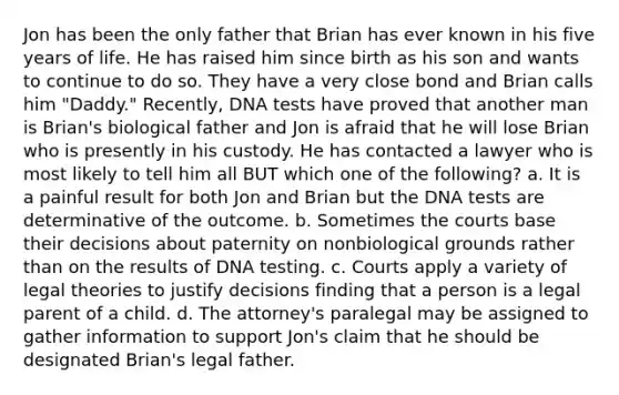 Jon has been the only father that Brian has ever known in his five years of life. He has raised him since birth as his son and wants to continue to do so. They have a very close bond and Brian calls him "Daddy." Recently, DNA tests have proved that another man is Brian's biological father and Jon is afraid that he will lose Brian who is presently in his custody. He has contacted a lawyer who is most likely to tell him all BUT which one of the following? a. It is a painful result for both Jon and Brian but the DNA tests are determinative of the outcome. b. Sometimes the courts base their decisions about paternity on nonbiological grounds rather than on the results of DNA testing. c. Courts apply a variety of legal theories to justify decisions finding that a person is a legal parent of a child. d. The attorney's paralegal may be assigned to gather information to support Jon's claim that he should be designated Brian's legal father.