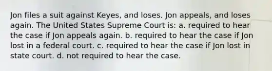 Jon files a suit against Keyes, and loses. Jon appeals, and loses again. The United States Supreme Court is: a. required to hear the case if Jon appeals again. b. required to hear the case if Jon lost in a federal court. c. required to hear the case if Jon lost in state court. d. not required to hear the case.