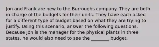 Jon and Frank are new to the Burroughs company. They are both in charge of the budgets for their units. They have each asked for a different type of budget based on what they are trying to justify. Using this scenario, answer the following questions. Because Jon is the manager for the physical plants in three states, he would also need to see the ________ budget.