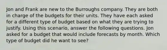 Jon and Frank are new to the Burroughs company. They are both in charge of the budgets for their units. They have each asked for a different type of budget based on what they are trying to justify. Using this scenario, answer the following questions. Jon asked for a budget that would include forecasts by month. Which type of budget did he want to see?