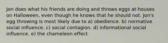 Jon does what his friends are doing and throws eggs at houses on Halloween, even though he knows that he should not. Jon's egg throwing is most likely due to a) obedience. b) normative social influence. c) social contagion. d) informational social influence. e) the chameleon effect