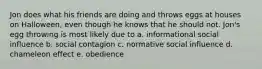 Jon does what his friends are doing and throws eggs at houses on Halloween, even though he knows that he should not. Jon's egg throwing is most likely due to a. informational social influence b. social contagion c. normative social influence d. chameleon effect e. obedience