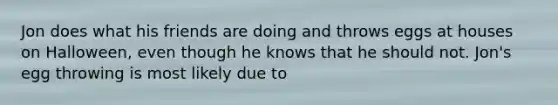 Jon does what his friends are doing and throws eggs at houses on Halloween, even though he knows that he should not. Jon's egg throwing is most likely due to