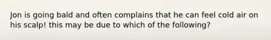 Jon is going bald and often complains that he can feel cold air on his scalp! this may be due to which of the following?