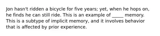 Jon hasn't ridden a bicycle for five years; yet, when he hops on, he finds he can still ride. This is an example of _____ memory. This is a subtype of implicit memory, and it involves behavior that is affected by prior experience.