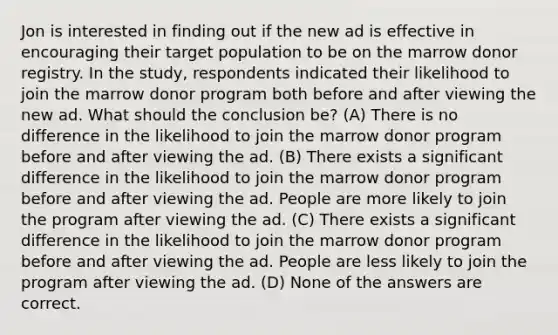 Jon is interested in finding out if the new ad is effective in encouraging their target population to be on the marrow donor registry. In the study, respondents indicated their likelihood to join the marrow donor program both before and after viewing the new ad. What should the conclusion be? (A) There is no difference in the likelihood to join the marrow donor program before and after viewing the ad. (B) There exists a significant difference in the likelihood to join the marrow donor program before and after viewing the ad. People are more likely to join the program after viewing the ad. (C) There exists a significant difference in the likelihood to join the marrow donor program before and after viewing the ad. People are less likely to join the program after viewing the ad. (D) None of the answers are correct.