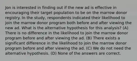 Jon is interested in finding out if the new ad is effective in encouraging their target population to be on the marrow donor registry. In the study, respondents indicated their likelihood to join the marrow donor program both before and after viewing the new ad. What is the alternative hypothesis for this analysis? (A) There is no difference in the likelihood to join the marrow donor program before and after viewing the ad. (B) There exists a significant difference in the likelihood to join the marrow donor program before and after viewing the ad. (C) We do not need the alternative hypothesis. (D) None of the answers are correct.