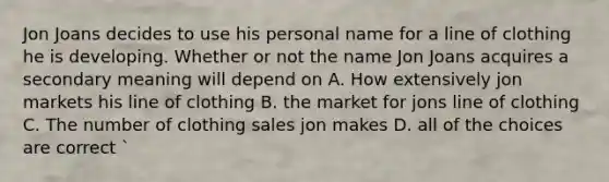 Jon Joans decides to use his personal name for a line of clothing he is developing. Whether or not the name Jon Joans acquires a secondary meaning will depend on​ A. How extensively jon markets his line of clothing B. the market for jons line of clothing C. The number of clothing sales jon makes D. all of the choices are correct `