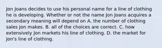 Jon Joans decides to use his personal name for a line of clothing he is developing. Whether or not the name Jon Joans acquires a secondary meaning will depend on​ A. the number of clothing sales Jon makes. B. all of the choices are correct. C. ​how extensively Jon markets his line of clothing. D. the market for Jon's line of clothing.