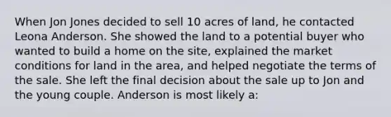 When Jon Jones decided to sell 10 acres of land, he contacted Leona Anderson. She showed the land to a potential buyer who wanted to build a home on the site, explained the market conditions for land in the area, and helped negotiate the terms of the sale. She left the final decision about the sale up to Jon and the young couple. Anderson is most likely a: