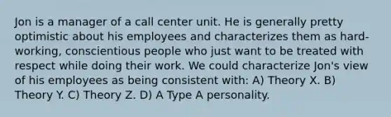 Jon is a manager of a call center unit. He is generally pretty optimistic about his employees and characterizes them as hard-working, conscientious people who just want to be treated with respect while doing their work. We could characterize Jon's view of his employees as being consistent with: A) Theory X. B) Theory Y. C) Theory Z. D) A Type A personality.