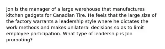 Jon is the manager of a large warehouse that manufactures kitchen gadgets for Canadian Tire. He feels that the large size of the factory warrants a leadership style where he dictates the work methods and makes unilateral decisions so as to limit employee participation. What type of leadership is Jon promoting?